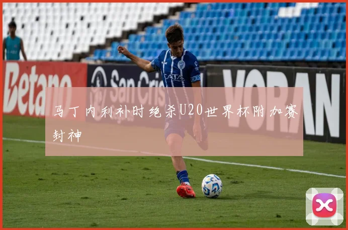 马丁内利补时绝杀U20世界杯附加赛封神