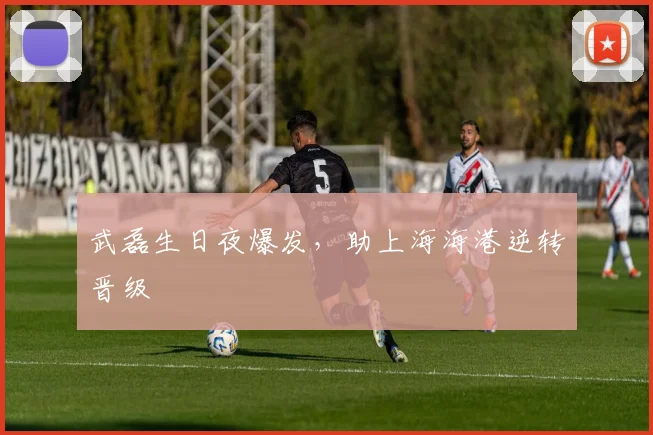 武磊生日夜爆发，助上海海港逆转晋级