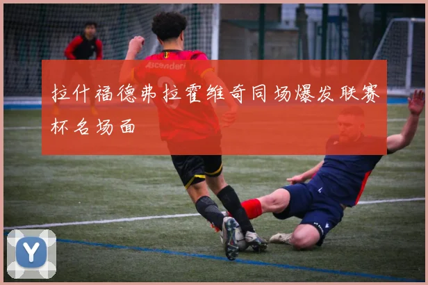 拉什福德弗拉霍维奇同场爆发联赛杯名场面