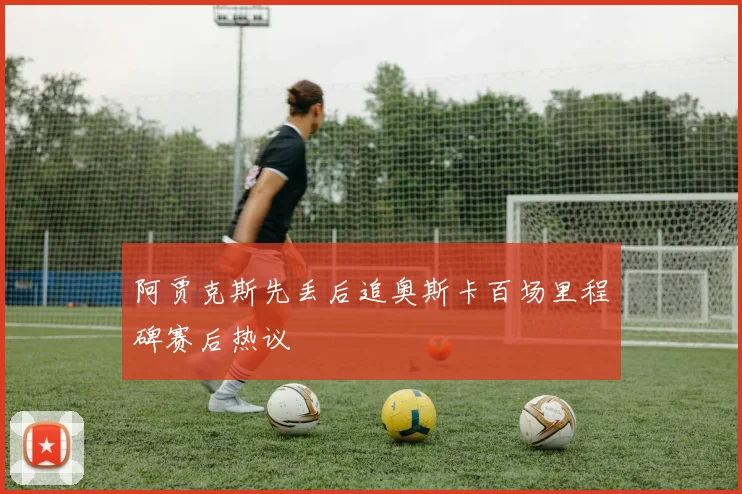 阿贾克斯先丢后追奥斯卡百场里程碑赛后热议