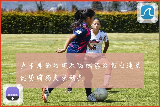 卢卡库面对埃及防线能否打出速度优势前场支点研判