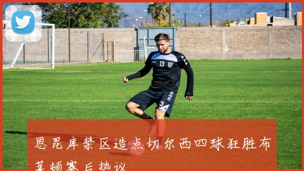 恩昆库禁区造点切尔西四球狂胜布莱顿赛后热议