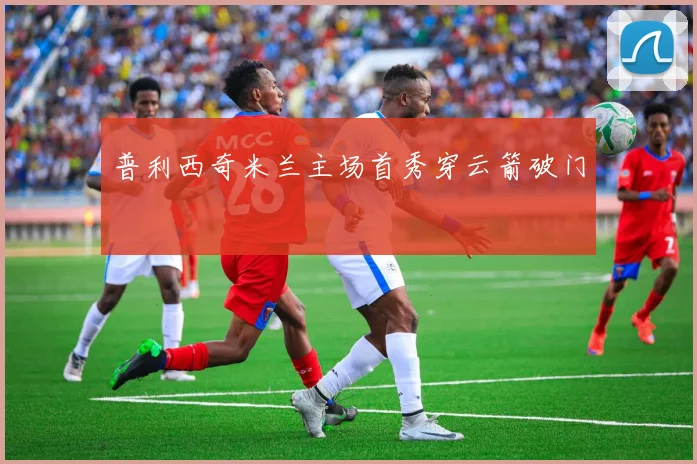 普利西奇米兰主场首秀穿云箭破门
