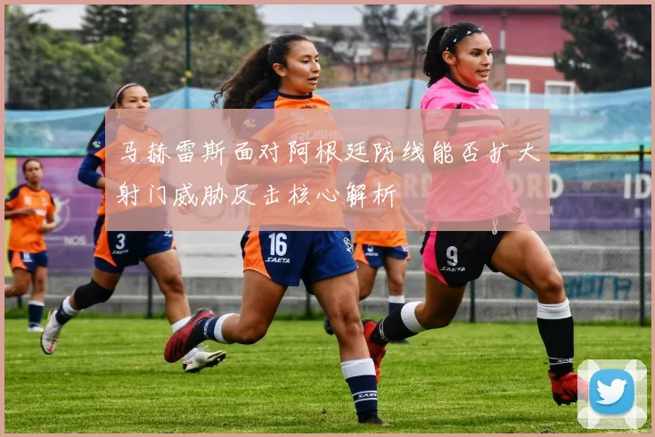 马赫雷斯面对阿根廷防线能否扩大射门威胁反击核心解析
