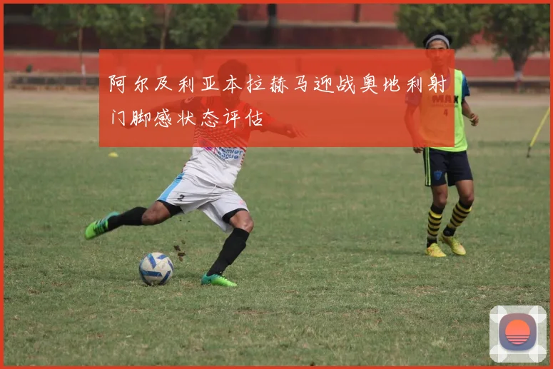 阿尔及利亚本拉赫马迎战奥地利射门脚感状态评估
