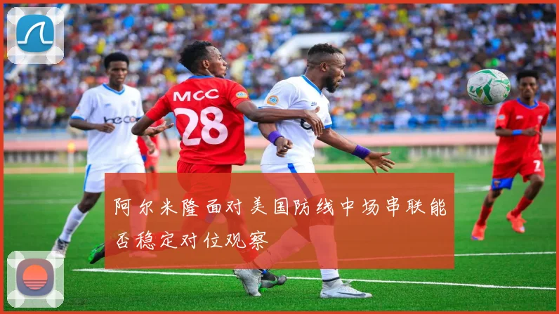 阿尔米隆面对美国防线中场串联能否稳定对位观察