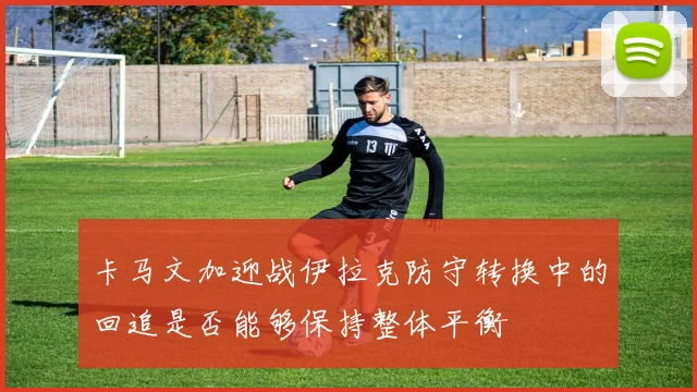 卡马文加迎战伊拉克防守转换中的回追是否能够保持整体平衡