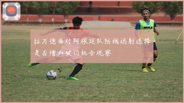拉万德面对阿根廷队防线远射选择是否增加破门机会观察