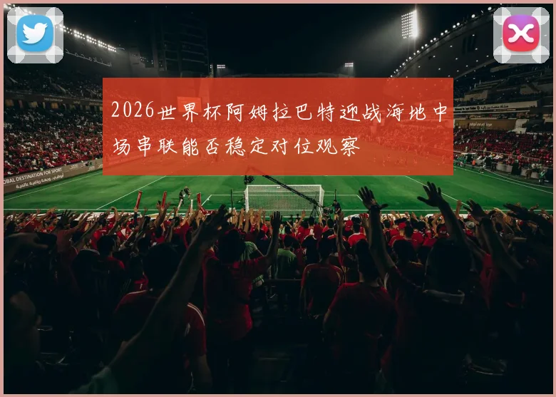 2026世界杯阿姆拉巴特迎战海地中场串联能否稳定对位观察