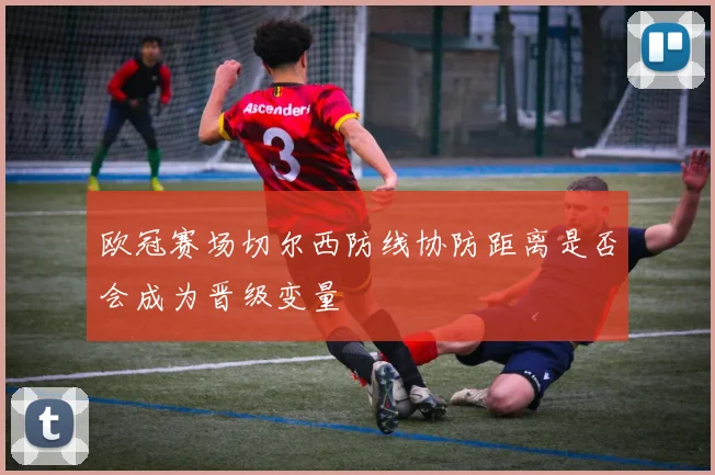 欧冠赛场切尔西防线协防距离是否会成为晋级变量