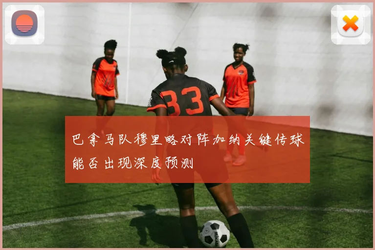 巴拿马队穆里略对阵加纳关键传球能否出现深度预测