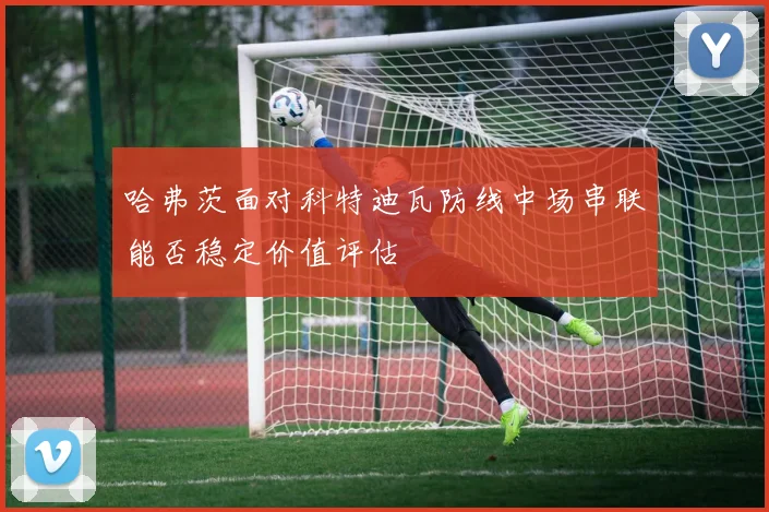 哈弗茨面对科特迪瓦防线中场串联能否稳定价值评估