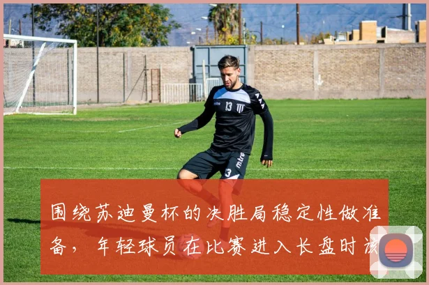 围绕苏迪曼杯的决胜局稳定性做准备，年轻球员在比赛进入长盘时该如何调整