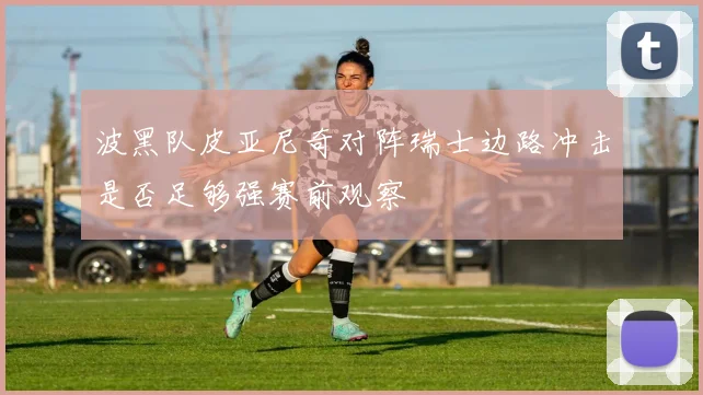 波黑队皮亚尼奇对阵瑞士边路冲击是否足够强赛前观察