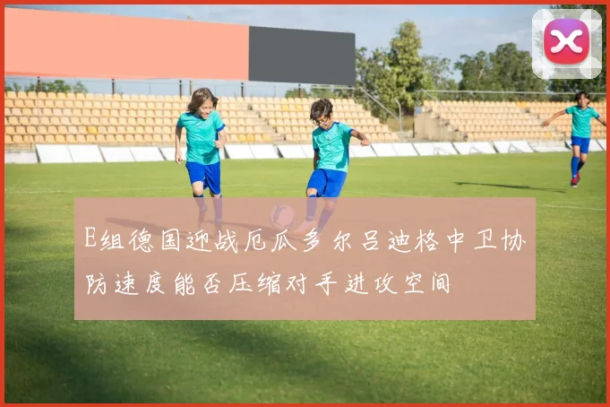 E组德国迎战厄瓜多尔吕迪格中卫协防速度能否压缩对手进攻空间
