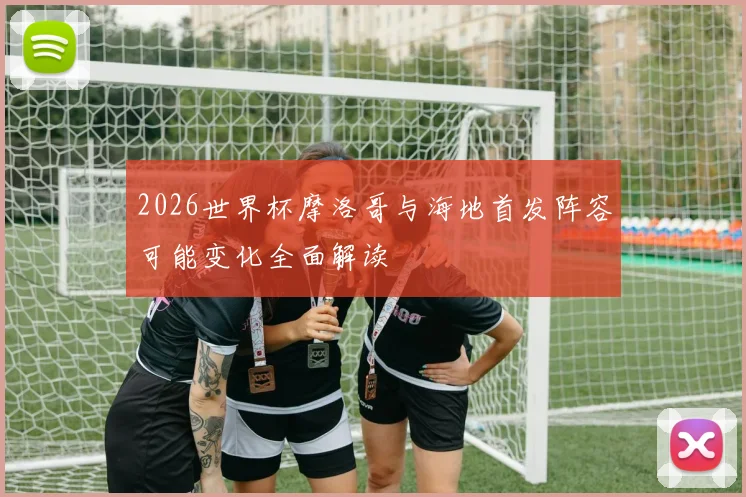 2026世界杯摩洛哥与海地首发阵容可能变化全面解读