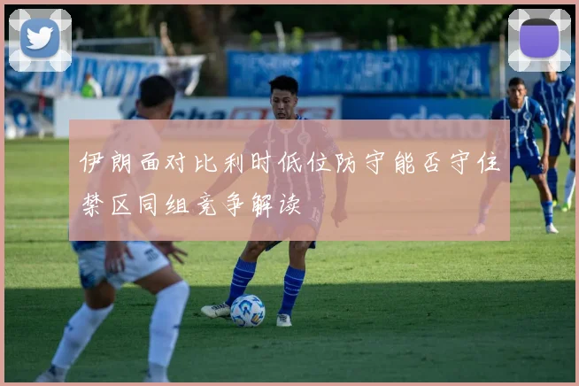 伊朗面对比利时低位防守能否守住禁区同组竞争解读