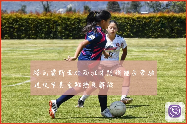 塔瓦雷斯面对西班牙防线能否带动进攻节奏金靴热度解读