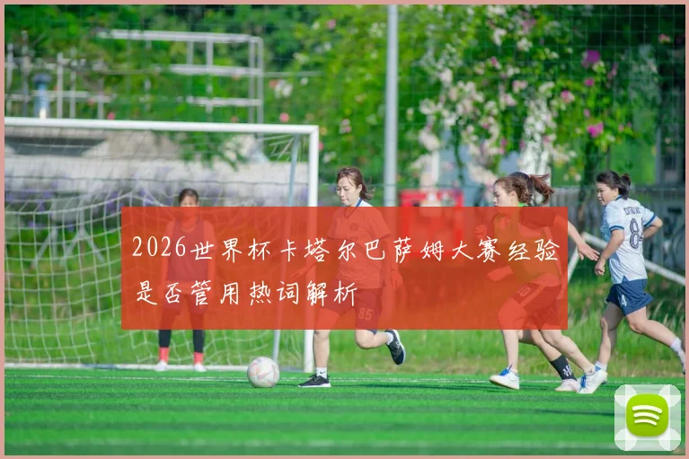 2026世界杯卡塔尔巴萨姆大赛经验是否管用热词解析