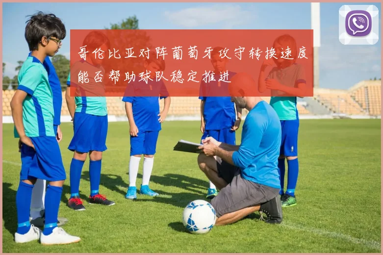 哥伦比亚对阵葡萄牙攻守转换速度能否帮助球队稳定推进