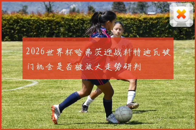2026世界杯哈弗茨迎战科特迪瓦破门机会是否被放大走势研判