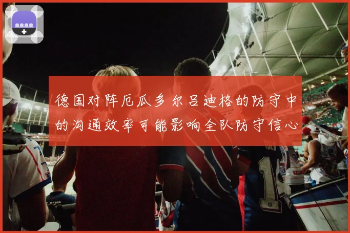 德国对阵厄瓜多尔吕迪格的防守中的沟通效率可能影响全队防守信心