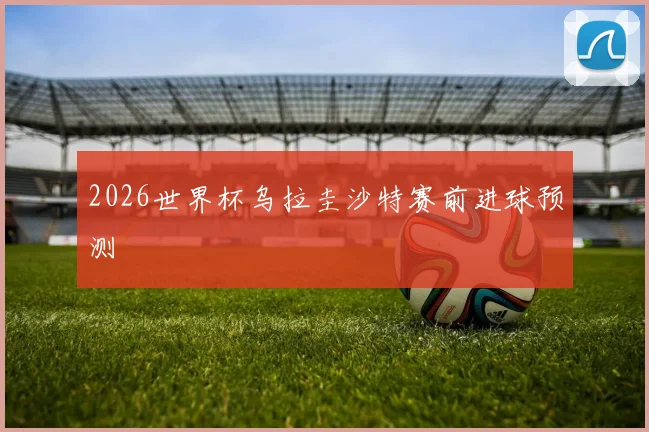 2026世界杯乌拉圭沙特赛前进球预测