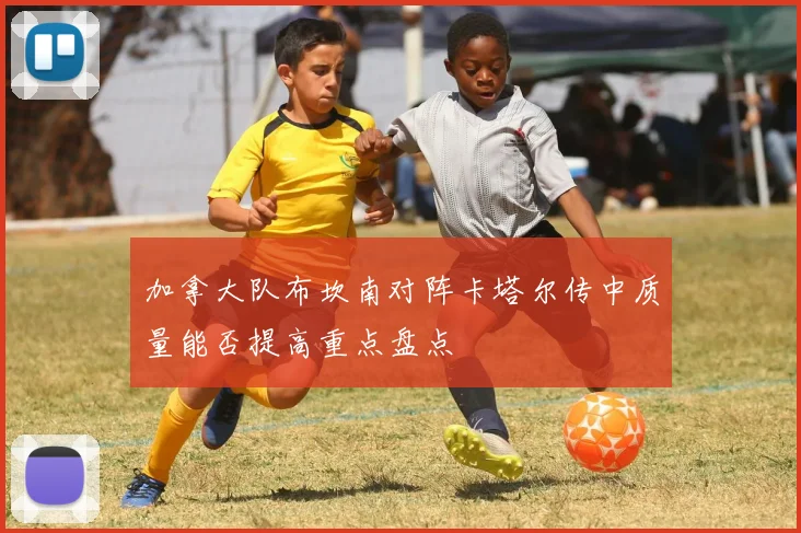加拿大队布坎南对阵卡塔尔传中质量能否提高重点盘点
