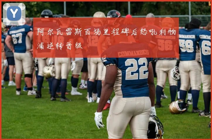 阿尔瓦雷斯百场里程碑后怒吼利物浦逆转晋级