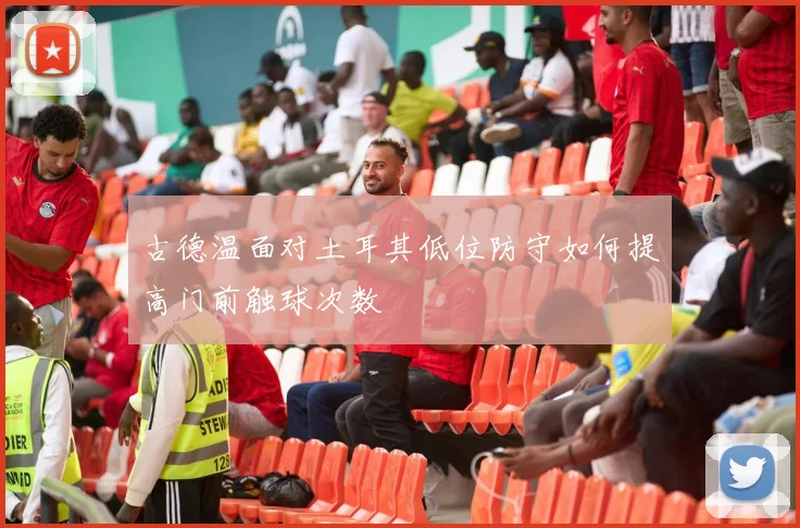 古德温面对土耳其低位防守如何提高门前触球次数