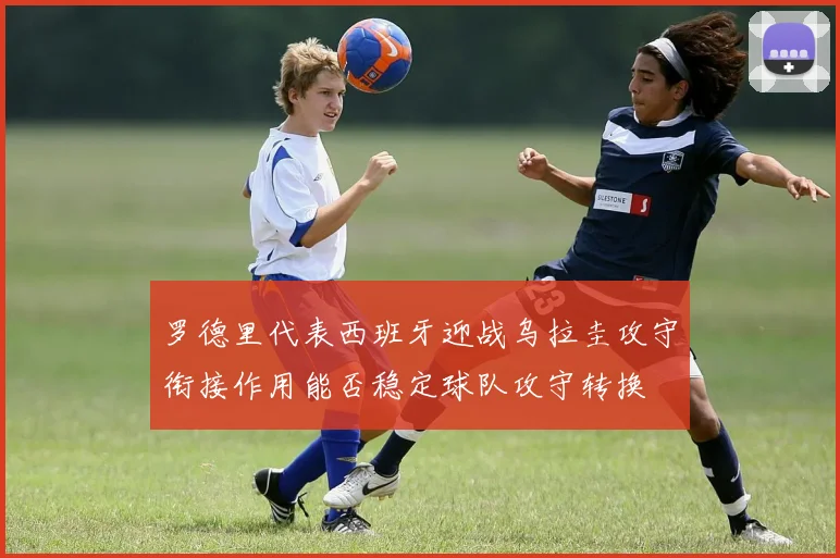 罗德里代表西班牙迎战乌拉圭攻守衔接作用能否稳定球队攻守转换