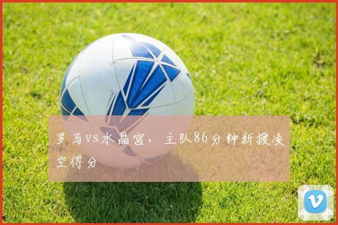 罗马vs水晶宫,主队86分钟新援凌空得分