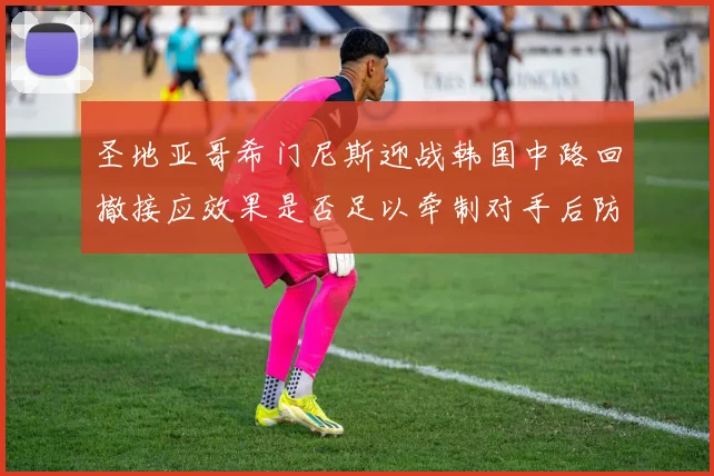 圣地亚哥希门尼斯迎战韩国中路回撤接应效果是否足以牵制对手后防