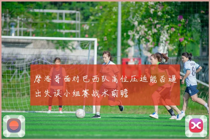 摩洛哥面对巴西队高位压迫能否逼出失误小组赛战术前瞻