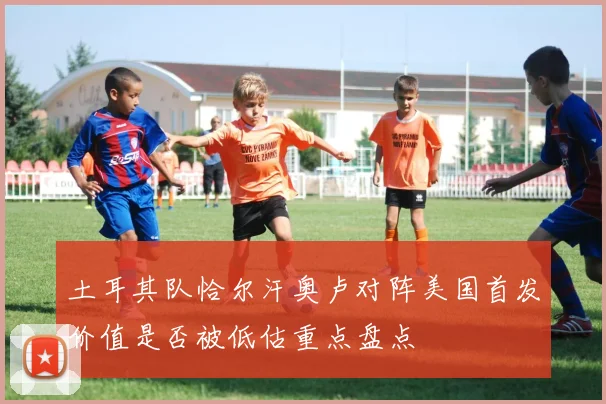 土耳其队恰尔汗奥卢对阵美国首发价值是否被低估重点盘点