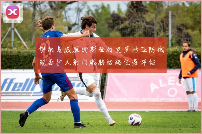 伊纳基威廉姆斯面对克罗地亚防线能否扩大射门威胁边路任务评估