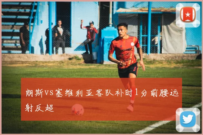 朗斯vs塞维利亚客队补时1分前腰远射反超