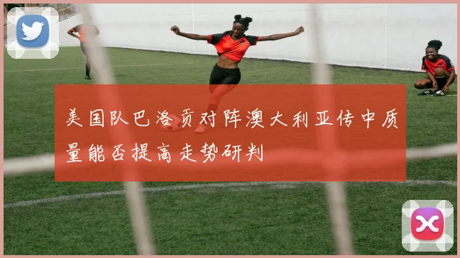 美国队巴洛贡对阵澳大利亚传中质量能否提高走势研判