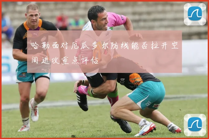 哈勒面对厄瓜多尔防线能否拉开空间进攻重点评估