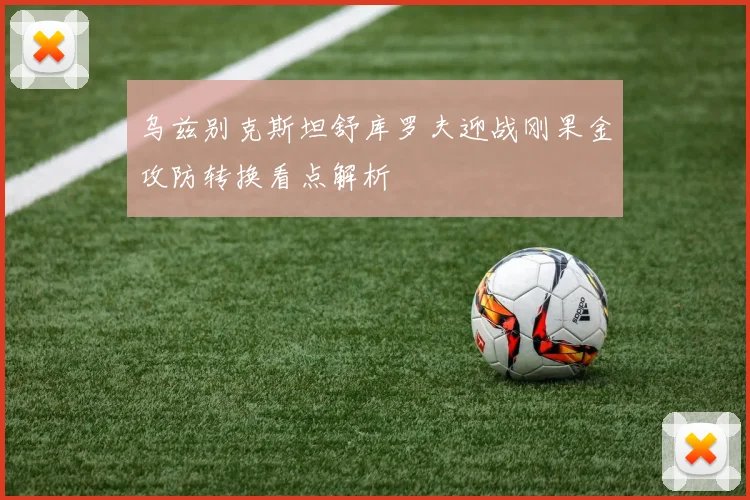 乌兹别克斯坦舒库罗夫迎战刚果金攻防转换看点解析