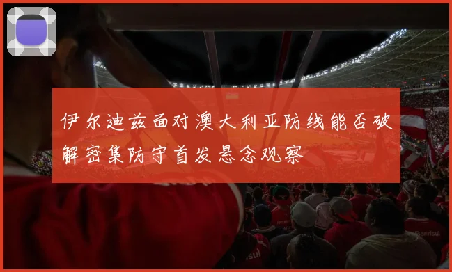 伊尔迪兹面对澳大利亚防线能否破解密集防守首发悬念观察