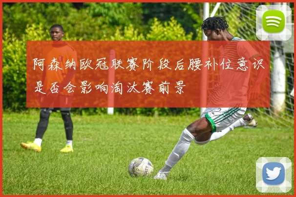 阿森纳欧冠联赛阶段后腰补位意识是否会影响淘汰赛前景