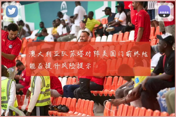 澳大利亚队苏塔对阵美国门前终结能否提升风险提示