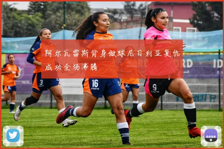 阿尔瓦雷斯背身做球尼日利亚复仇成功全场沸腾