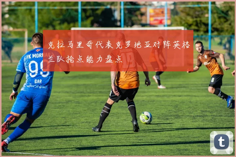 克拉马里奇代表克罗地亚对阵英格兰队抢点能力盘点