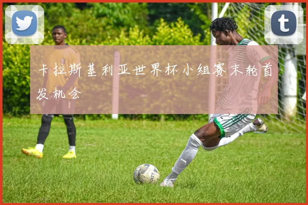卡拉斯基利亚世界杯小组赛末轮首发机会