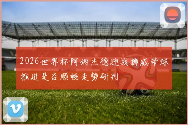 2026世界杯阿姆杰德迎战挪威带球推进是否顺畅走势研判