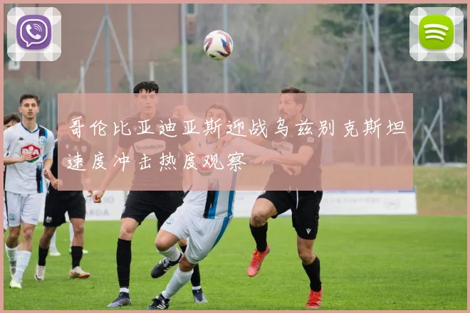 哥伦比亚迪亚斯迎战乌兹别克斯坦速度冲击热度观察