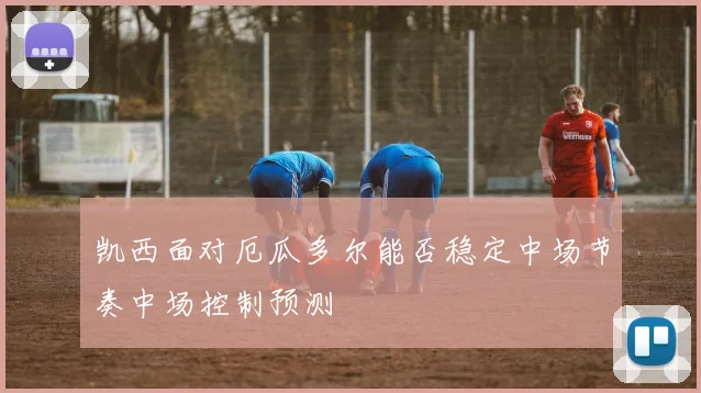 凯西面对厄瓜多尔能否稳定中场节奏中场控制预测