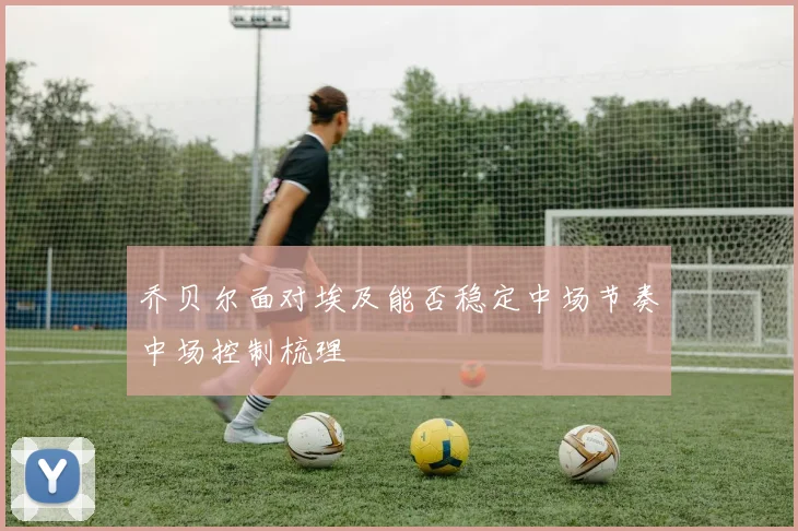 乔贝尔面对埃及能否稳定中场节奏中场控制梳理